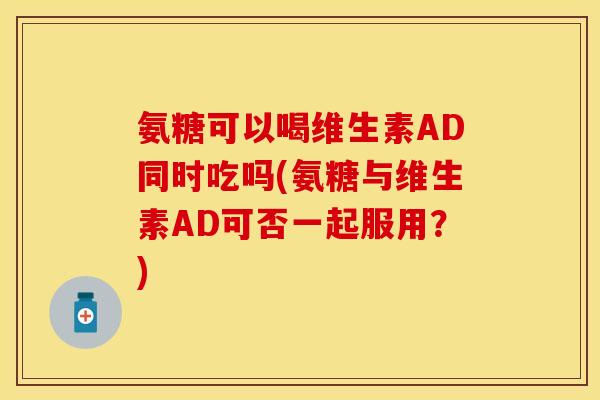 氨糖可以喝维生素AD同时吃吗(氨糖与维生素AD可否一起服用？)