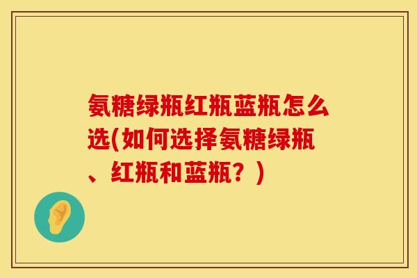 氨糖绿瓶红瓶蓝瓶怎么选(如何选择氨糖绿瓶、红瓶和蓝瓶？)