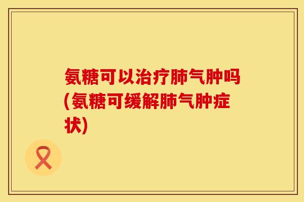 氨糖可以治疗肺气肿吗(氨糖可缓解肺气肿症状)