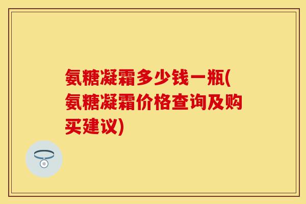 氨糖凝霜多少钱一瓶(氨糖凝霜价格查询及购买建议)