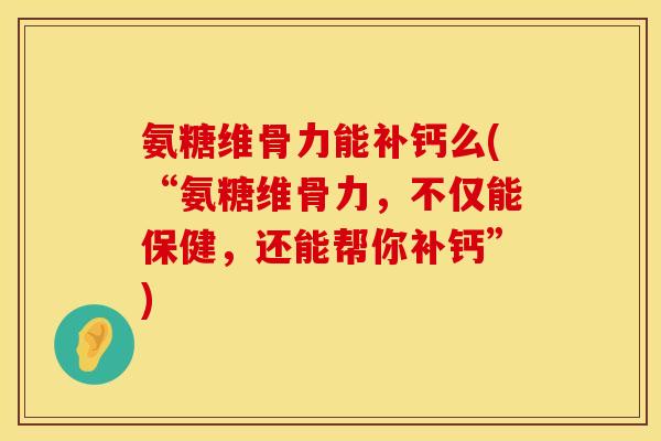 氨糖维骨力能补钙么(“氨糖维骨力，不仅能保健，还能帮你补钙”)