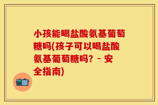 小孩能喝盐酸氨基葡萄糖吗(孩子可以喝盐酸氨基葡萄糖吗？- 安全指南)