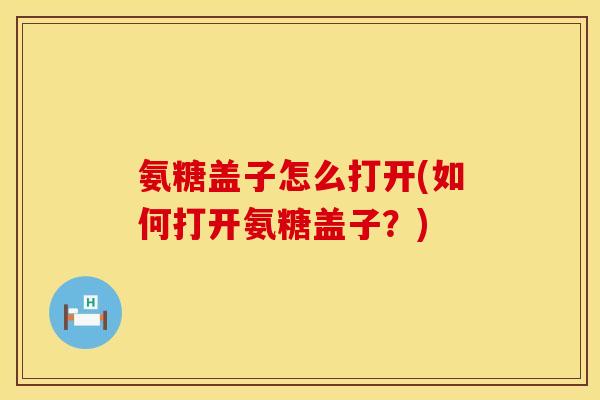 氨糖盖子怎么打开(如何打开氨糖盖子？)