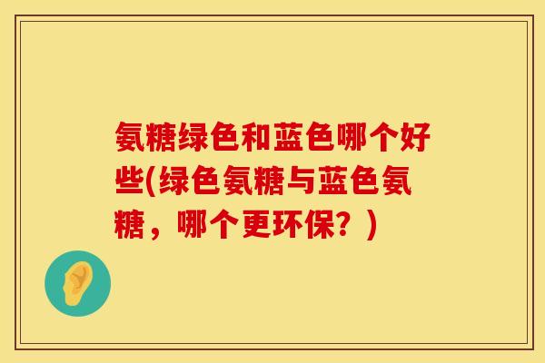 氨糖绿色和蓝色哪个好些(绿色氨糖与蓝色氨糖,哪个更环保?) 氨糖绿色和蓝色哪个好些(绿色氨糖与蓝色氨糖,哪个更环保?)
