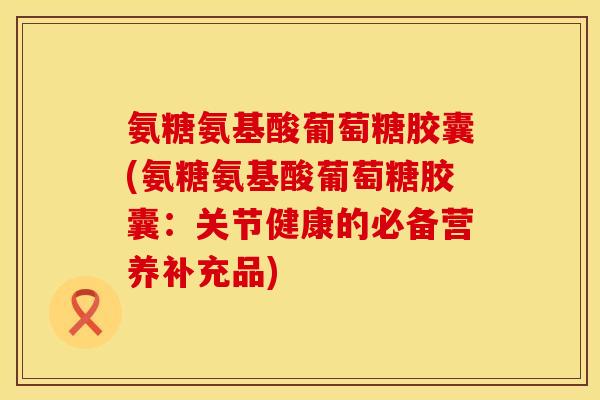 氨糖氨基酸葡萄糖胶囊(氨糖氨基酸葡萄糖胶囊：关节健康的必备营养补充品)