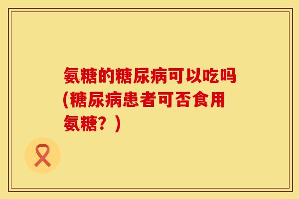 氨糖的糖尿病可以吃吗(糖尿病患者可否食用氨糖？)