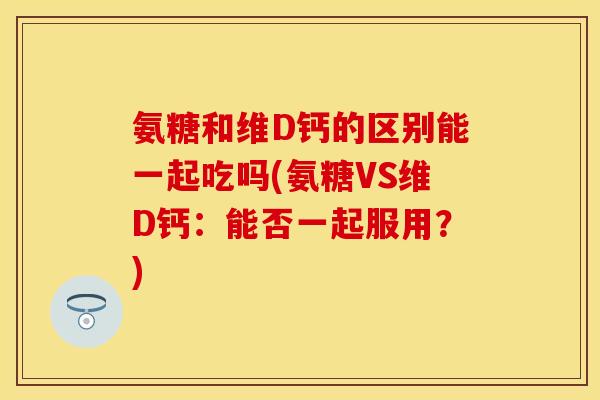 氨糖和维D钙的区别能一起吃吗(氨糖VS维D钙:能否一起服用?) 氨糖和维D钙的区别能一起吃吗(氨糖VS维D钙:能否一起服用?)