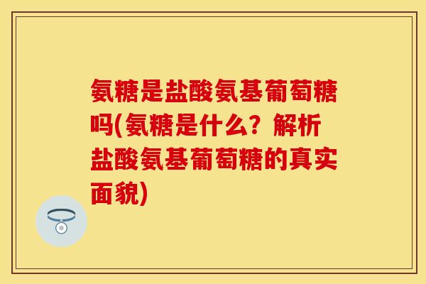 氨糖是盐酸氨基葡萄糖吗(氨糖是什么？解析盐酸氨基葡萄糖的真实面貌)