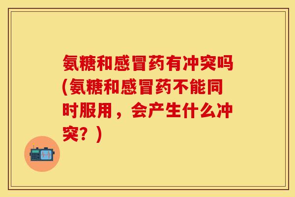 氨糖和感冒药有冲突吗(氨糖和感冒药不能同时服用，会产生什么冲突？)