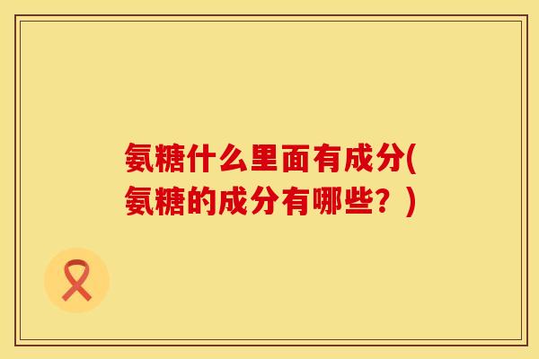 氨糖什么里面有成分(氨糖的成分有哪些?) 氨糖什么里面有成分(氨糖的成分有哪些?)
