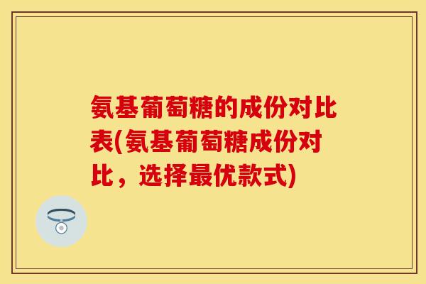 氨基葡萄糖的成份对比表(氨基葡萄糖成份对比,选择最优款式)