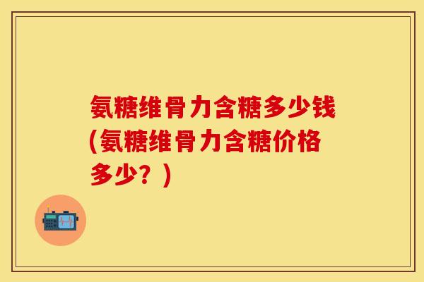 氨糖维骨力含糖多少钱(氨糖维骨力含糖价格多少？)