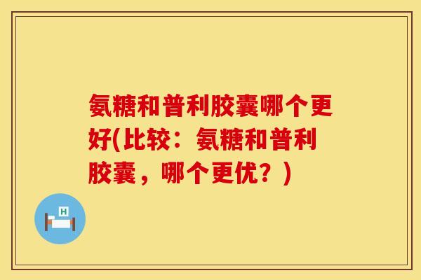氨糖和普利胶囊哪个更好(比较：氨糖和普利胶囊，哪个更优？)