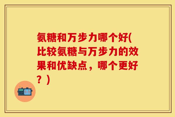 氨糖和万步力哪个好(比较氨糖与万步力的效果和优缺点，哪个更好？)