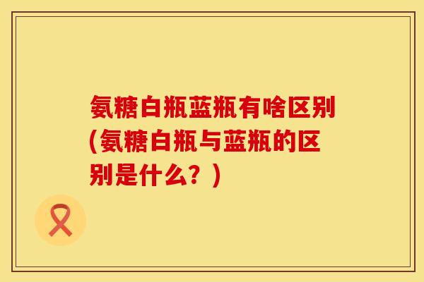氨糖白瓶蓝瓶有啥区别(氨糖白瓶与蓝瓶的区别是什么？)
