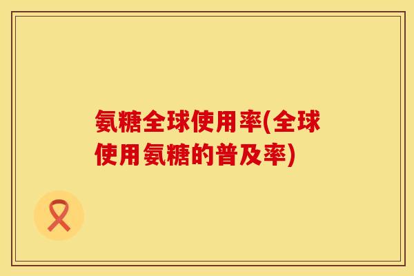 氨糖全球使用率(全球使用氨糖的普及率) 氨糖全球使用率(全球使用氨糖的普及率)