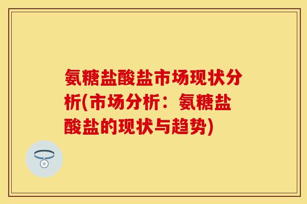 氨糖盐酸盐市场现状分析(市场分析：氨糖盐酸盐的现状与趋势)