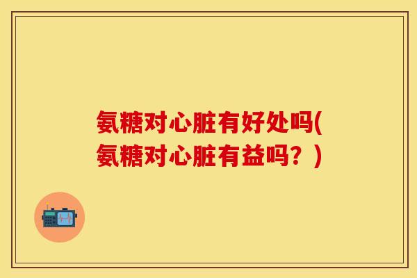 氨糖对心脏有好处吗(氨糖对心脏有益吗？)