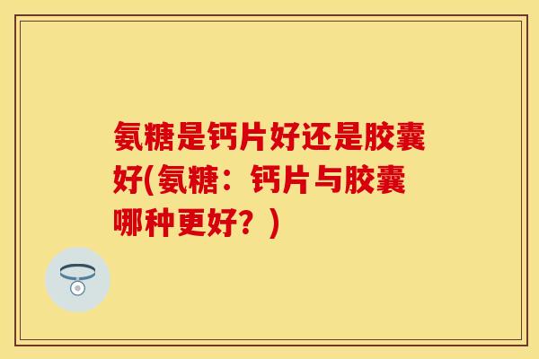 氨糖是钙片好还是胶囊好(氨糖：钙片与胶囊哪种更好？)