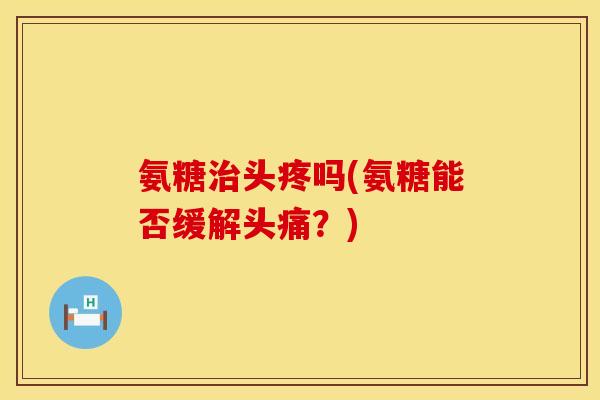 氨糖治头疼吗(氨糖能否缓解头痛？)