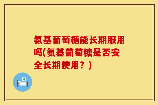 氨基葡萄糖能长期服用吗(氨基葡萄糖是否安全长期使用?)