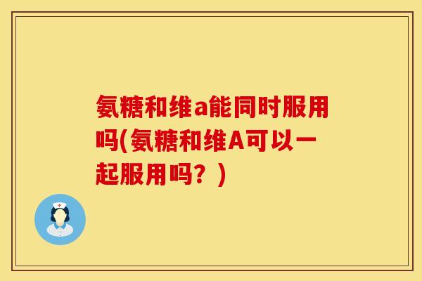 氨糖和维a能同时服用吗(氨糖和维A可以一起服用吗？)