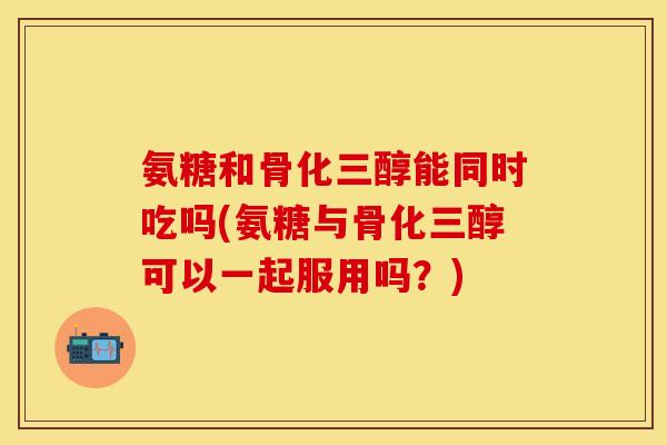 氨糖和骨化三醇能同时吃吗(氨糖与骨化三醇可以一起服用吗？)