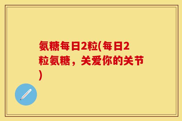 氨糖每日2粒(每日2粒氨糖，关爱你的关节)