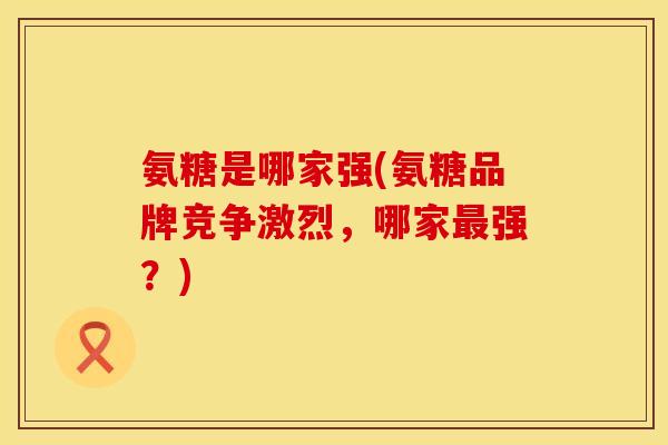 氨糖是哪家强(氨糖品牌竞争激烈,哪家强?) 氨糖是哪家强(氨糖品牌竞争激烈,哪家强?)
