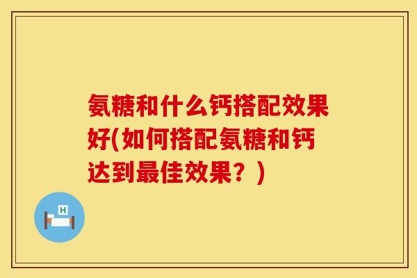 氨糖和什么钙搭配效果好(如何搭配氨糖和钙达到最佳效果？)