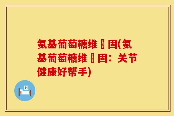 氨基葡萄糖维尓固(氨基葡萄糖维尓固：关节健康好帮手)