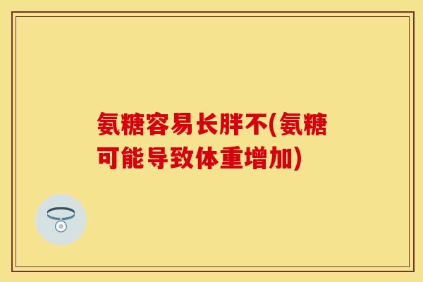 氨糖容易长胖不(氨糖可能导致体重增加)