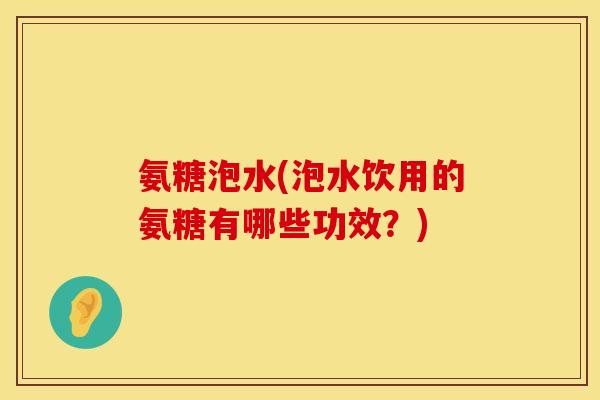 氨糖泡水(泡水饮用的氨糖有哪些功效？)