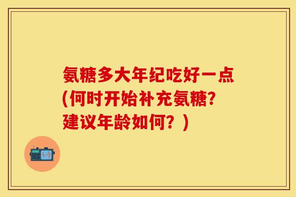 氨糖多大年纪吃好一点(何时开始补充氨糖?建议年龄如何?) 氨糖多大年纪吃好一点(何时开始补充氨糖?建议年龄如何?)
