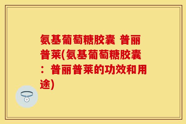 氨基葡萄糖胶囊 普丽普莱(氨基葡萄糖胶囊：普丽普莱的功效和用途)