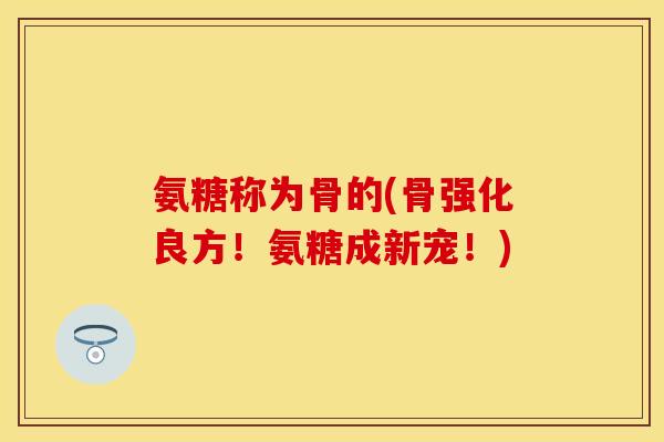 氨糖称为骨的(骨强化良方！氨糖成新宠！)