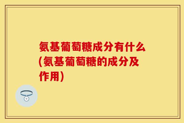 氨基葡萄糖成分有什么(氨基葡萄糖的成分及作用)