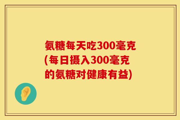 氨糖每天吃300毫克(每日摄入300毫克的氨糖对健康有益)