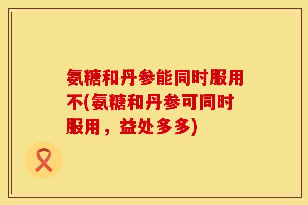 氨糖和丹参能同时服用不(氨糖和丹参可同时服用,益处多多)