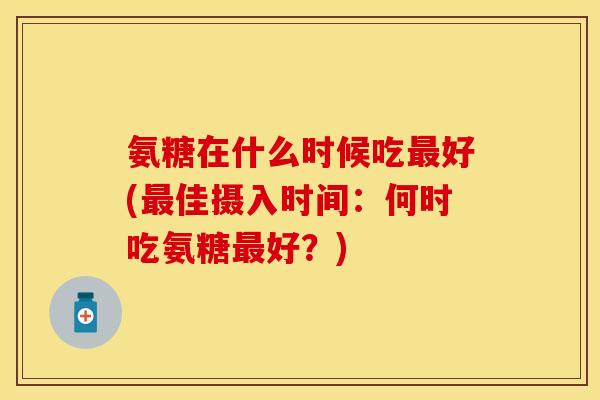 氨糖在什么时候吃好(佳摄入时间:何时吃氨糖好?) 氨糖在什么时候吃好(佳摄入时间:何时吃氨糖好?)