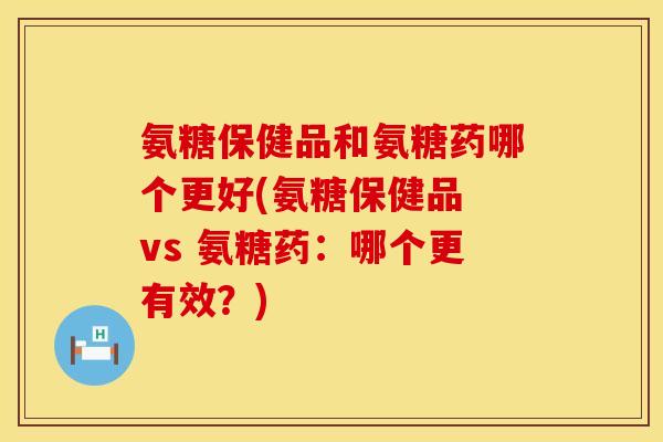氨糖保健品和氨糖药哪个更好(氨糖保健品 vs 氨糖药：哪个更有效？)