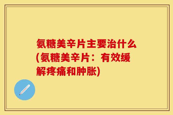氨糖美辛片主要治什么(氨糖美辛片：有效缓解疼痛和肿胀)