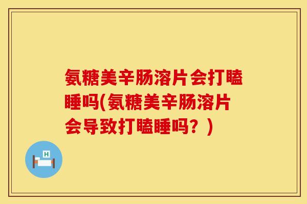 氨糖美辛肠溶片会打瞌睡吗(氨糖美辛肠溶片会导致打瞌睡吗?) 氨糖美辛肠溶片会打瞌睡吗(氨糖美辛肠溶片会导致打瞌睡吗?)