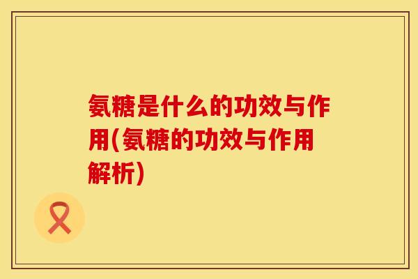 氨糖是什么的功效与作用(氨糖的功效与作用解析)