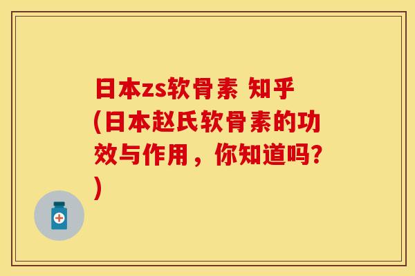 日本zs软骨素 知乎(日本赵氏软骨素的功效与作用，你知道吗？)