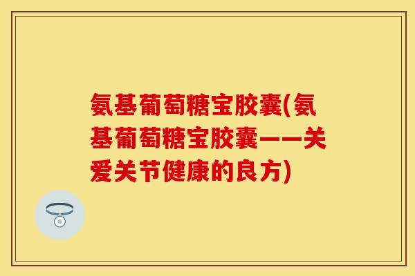 氨基葡萄糖宝胶囊(氨基葡萄糖宝胶囊——关爱关节健康的良方)