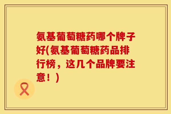 氨基葡萄糖药哪个牌子好(氨基葡萄糖药品排行榜,这几个品牌要注意!) 氨基葡萄糖药哪个牌子好(氨基葡萄糖药品排行榜,这几个品牌要注意!)