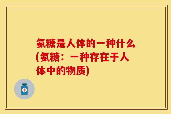 氨糖是人体的一种什么(氨糖：一种存在于人体中的物质)