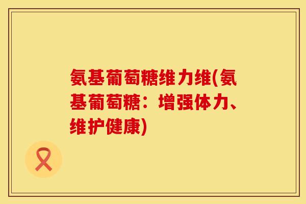 氨基葡萄糖维力维(氨基葡萄糖：增强体力、维护健康)