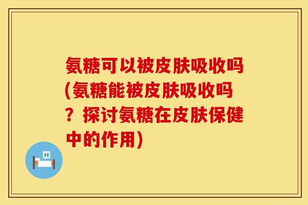 氨糖可以被皮肤吸收吗(氨糖能被皮肤吸收吗？探讨氨糖在皮肤保健中的作用)